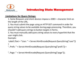 Introducing State Management Limitations for Query Strings:1. Some Browsers and client devices impose a 2083 – character limit on the length of the URL. 2. You must submit the page using an HTTP GET command in order for query string values to be available during page processing. Therefore, you shouldn’t add query strings to button targets in forms. 3. You must manually add query string values to every hyperlink that the user might click. Example:        Label1.Text = "User: " + Server.HtmlEncode(Request.QueryString["user"]) + ", Prefs: " + Server.HtmlEncode(Request.QueryString["prefs"]) + ", Page: " + Server.HtmlEncode(Request.QueryString["page"]); 
