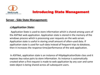 Introducing State Management Server - Side State Management:a)Application State:  Application State is used to store information which is shared among users of the ASP.Net web application. Application state is stored in the memory of the windows process which is processing user requests on the web server. Application state is useful in storing small amount of often-used data. If application state is used for such data instead of frequent trips to database, then it increases the response time/performance of the web application.       In ASP.Net, application state is an instance of HttpApplicationState class and it exposes key-value pairs to store information. Its instance is automatically created when a first request is made to web application by any user and same state object is being shared across all subsequent users.