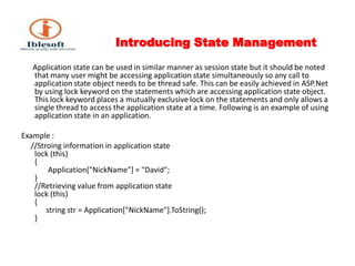 Introducing State Management       Application state can be used in similar manner as session state but it should be noted that many user might be accessing application state simultaneously so any call to application state object needs to be thread safe. This can be easily achieved in ASP.Net by using lock keyword on the statements which are accessing application state object. This lock keyword places a mutually exclusive lock on the statements and only allows a single thread to access the application state at a time. Following is an example of using application state in an application.Example :     //Stroing information in application statelock (this) {        Application["NickName"] = "David"; } //Retrieving value from application statelock (this) {       string str = Application["NickName"].ToString(); } 