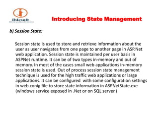 Introducing State Management b) Session State:     Session state is used to store and retrieve information about the user as user navigates from one page to another page in ASP.Net web application. Session state is maintained per user basis in ASPNet runtime. It can be of two types in-memory and out of memory. In most of the cases small web applications in-memory session state is used. Out of process session state management technique is used for the high traffic web applications or large applications. It can be configured  with some configuration settings in web.conig file to store state information in ASPNetState.exe (windows service exposed in .Net or on SQL server.)