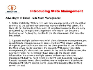 Introducing State Management Advantages of Client – Side State Management:1. Better Scalability: With server-side state management, each client that connects to the Web server consumes memory on the Web server. If a Web site has hundreds or thousands of simultaneous users, the memory consumed by storing state management information can become a limiting factor. Pushing this burden to the clients removes that potential bottleneck. 2. Supports multiple Web servers: With client-side state management, you can distribute incoming requests across multiple Web servers with no changes to your application because the client provides all the information the Web server needs to process the request. With server-side state management, if a client switches servers in the middle of the session, the new server does not necessarily have access to the client’s state information. You can use multiple servers with server-side state management, but you need either intelligent load-balancing (to always forward requests from a client to the same server) or centralized state management (where state is stored in a central database that all Web servers access). 