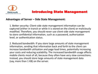 Introducing State Management Advantages of Server – Side State Management:1. Better security: Client-side state management information can be captured (either in transit or while it is stored on the client) or maliciously modified. Therefore, you should never use client-side state management to store confidential information, such as a password, authorization level, or authentication status. 2. Reduced bandwidth: If you store large amounts of state management information, sending that information back and forth to the client can increase bandwidth utilization and page load times, potentially increasing your costs and reducing scalability. The increased bandwidth usage affects mobile clients most of all, because they often have very slow connections. Instead, you should store large amounts of state management data (say, more than 1 KB) on the server. 