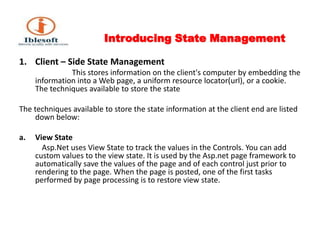 Introducing State Management Client – Side State Management                            This stores information on the client's computer by embedding the information into a Web page, a uniform resource locator(url), or a cookie. The techniques available to store the state The techniques available to store the state information at the client end are listed down below: View State Asp.Net uses View State to track the values in the Controls. You can add custom values to the view state. It is used by the Asp.net page framework to automatically save the values of the page and of each control just prior to rendering to the page. When the page is posted, one of the first tasks performed by page processing is to restore view state. 