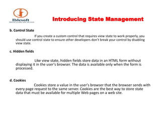 Introducing State Management b. Control State If you create a custom control that requires view state to work properly, you should use control state to ensure other developers don’t break your control by disabling view state. c. Hidden fields                         Like view state, hidden fields store data in an HTML form without displaying it in the user's browser. The data is available only when the form is processed. d. Cookies                 Cookies store a value in the user's browser that the browser sends with every page request to the same server. Cookies are the best way to store state data that must be available for multiple Web pages on a web site. 