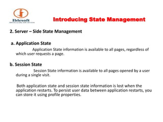 Introducing State Management 2. Server – Side State Management a. Application StateApplication State information is available to all pages, regardless of which user requests a page. b. Session State Session State information is available to all pages opened by a user during a single visit. Both application state and session state information is lost when the  application restarts. To persist user data between application restarts, you can store it using profile properties. 