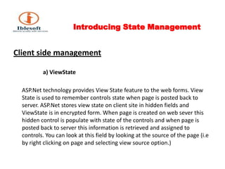 Introducing State Management Client side management                      a) ViewStateASP.Net technology provides View State feature to the web forms. View State is used to remember controls state when page is posted back to server. ASP.Net stores view state on client site in hidden fields and ViewState is in encrypted form. When page is created on web sever this hidden control is populate with state of the controls and when page is posted back to server this information is retrieved and assigned to controls. You can look at this field by looking at the source of the page (i.e by right clicking on page and selecting view source option.)