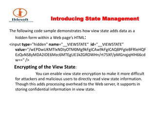 Introducing State Management The following code sample demonstrates how view state adds data as a hidden form within a Web page’s HTML:<input type="hidden" name="__VIEWSTATE“  id="__VIEWSTATE” value="/wEPDwUKMTIxNDIyOTM0Mg9kFgICAw9kFgICAQ8PFgIeBFRleHQFEzQvNS8yMDA2IDE6Mzc6MTEgUE1kZGROWHn/rt75XF/pMGnqjqHlH66cdw==" />Encrypting of the View State:                            You can enable view state encryption to make it more difficult for attackers and malicious users to directly read view state information. Though this adds processing overhead to the Web server, it supports in storing confidential information in view state. 
