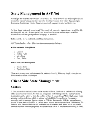 State Management in ASP.Net<br />Web Pages developed in ASP.Net are HTTP based and HTTP protocol is a stateless protocol. It means that web server does not have any idea about the requests from where they coming i.e from same client or new clients. On each request web pages are created and destroyed.<br />So, how do we make web pages in ASP.Net which will remember about the user, would be able to distinguish b/w old clients(requests) and new clients(requests) and users previous filled information while navigating to other web pages in web site?<br />Solution of the above problem lies in State Management.<br />ASP.Net technology offers following state management techniques.<br />Client side State Management <br />Cookies<br />Hidden Fields<br />View State<br />Query String <br />Server side State Management <br />Session State<br />Application State <br />These state management techniques can be understood and by following simple examples and illustrations of the each techniques.<br />Client Side State Management<br />Cookies<br />A cookie is a small amount of data which is either stored at client side in text file or in memory of the client browser session. Cookies are always sent with the request to the web server and information can be retrieved from the cookies at the web server. In ASP.Net, HttpRequest object contains cookies collection which is nothing but list of HttpCookie objects. Cookies are generally used for tracking the user/request in ASP.Net for example, ASP.Net internally uses cookie to store session identifier to know whether request is coming from same client or not. We can also store some information like user identifier (UserName/Nick Name etc) in the cookies and retrieve them when any request is made to the web server as described in following example. It should be noted that cookies are generally used for storing only small amount of data(i.e 1-10 KB).<br />Code Sample<br />//Storing value in cookie HttpCookie cookie = new HttpCookie(quot;
NickNamequot;
);cookie.Value = quot;
Davidquot;
;Request.Cookies.Add(cookie); //Retrieving value in cookie if (Request.Cookies.Count > 0 && Request.Cookies[quot;
NickNamequot;
] != null)         lblNickName.Text = quot;
Welcomequot;
 + Request.Cookies[quot;
NickNamequot;
].ToString();else         lblNickName.Text = quot;
Welcome Guestquot;
; <br /> Cookies can be permanent in nature or temporary. ASP.Net internally stores temporary cookie at the client side for storing session identifier. By default cookies are temporary and permanent cookie can be placed by setting quot;
Expiresquot;
 property of the cookie object.<br />Hidden Fields<br />A Hidden control is the control which does not render anything on the web page at client browser but can be used to store some information on the web page which can be used on the page.<br />HTML input control offers hidden type of control by specifying type as quot;
hiddenquot;
. Hidden control behaves like a normal control except that it is not rendered on the page. Its properties can be specified in a similar manner as you specify properties for other controls. This control will be posted to server in HttpControl collection whenever web form/page is posted to server. Any page specific information can be stored in the hidden field by specifying value property of the control.<br />ASP.Net provides HtmlInputControl that offers hidden field functionality.<br />Code Sample<br />//Declaring a hidden variable protected HtmlInputHidden hidNickName;//Populating hidden variablehidNickName.Value = quot;
Page No 1quot;
;//Retrieving value stored in hidden field.string str = hidNickName.Value; <br />Note:Critical information should not be stored in hidden fields.<br />View State/Control State<br />ASP.Net technology provides View State/Control State feature to the web forms. View State is used to remember controls state when page is posted back to server. ASP.Net stores view state on client site in hidden field __ViewState in encrypted form. When page is created on web sever this hidden control is populate with state of the controls and when page is posted back to server this information is retrieved and assigned to controls. You can look at this field by looking at the source of the page (i.e by right clicking on page and selecting view source option.)<br />You do not need to worry about this as this is automatically handled by ASP.Net. You can enable and disable view state behaviour of page and its control by specifying 'enableViewState' property to true and false. You can also store custom information in the view state as described in following code sample. This information can be used in round trips to the web server.<br />Code Sample<br />//To Save Information in View State ViewState.Add (quot;
NickNamequot;
, quot;
Davidquot;
);//Retrieving View stateString strNickName = ViewState [quot;
NickNamequot;
];<br />Query String<br />Query string is the limited way to pass information to the web server while navigating from one page to another page. This information is passed in url of the request.  Following is an example of retrieving information from the query strings.<br />Code Sample<br />//Retrieving values from query string String nickname;//Retrieving from query stringnickName = Request.Param[quot;
NickNamequot;
].ToString(); But remember that many browsers impose a limit of 255 characters in query strings. You need to use HTTP-Get method to post a page to server otherwise query string values will not be available.<br />Server Side State Management<br />Session State<br />Session state is used to store and retrieve information about the user as user navigates from one page to another page in ASP.Net web application. Session state is maintained per user basis in ASPNet runtime. It can be of two types in-memory and out of memory. In most of the cases small web applications in-memory session state is used. Out of process session state management technique is used for the high traffic web applications or large applications. It can be configured  with some configuration settings in web.conig file to store state information in ASPNetState.exe (windows service exposed in .Net or on SQL server.<br />In-memory Session state can be used in following manner<br />Code Sample<br />//Storing informaton in session state Session[quot;
NickNamequot;
] = quot;
Ambujquot;
;//Retrieving information from session statestring str = Session[quot;
NickNamequot;
]; <br />Session state is being maintained automatically by ASP.Net. A new session is started when a new user sents  first request to the server. At that time session state is created and user can use it to store information and retrieve it while navigating to different web pages in ASP.Net web application.<br />ASP.Net maintains session information using the session identifier which is being transacted b/w user machine and web server on each and every request either using cookies or querystring (if cookieless session is used in web application).<br />Application State<br />Application State is used to store information which is shared among users of the ASP.Net web application. Application state is stored in the memory of the windows process which is processing user requests on the web server. Application state is useful in storing small amount of often-used data. If application state is used for such data instead of frequent trips to database, then it increases the response time/performance of the web application.<br />In ASP.Net, application state is an instance of HttpApplicationState class and it exposes key-value pairs to store information. Its instance is automatically created when a first request is made to web application by any user and same state object is being shared across all subsequent users.<br />Application state can be used in similar manner as session state but it should be noted that many user might be accessing application state simultaneously so any call to application state object needs to be thread safe. This can be easily achieved in ASP.Net by using lock keyword on the statements which are accessing application state object. This lock keyword places a mutually exclusive lock on the statements and only allows a single thread to access the application state at a time. Following is an example of using application state in an application.<br />Code Sample<br />//Stroing information in application statelock (this) {        Application[quot;
NickNamequot;
] = quot;
Davidquot;
; } //Retrieving value from application statelock (this) {       string str = Application[quot;
NickNamequot;
].ToString(); } <br />So, In the above illustrations, we understood the practical concepts of using different state management techniques in ASP.Net techonology.<br />