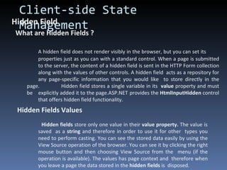 Client-side State Management Hidden Field What are Hidden Fields ? A hidden field does not render visibly in the browser, but you can set its  properties just as you can with a standard control. When a page is submitted  to the server, the content of a hidden field is sent in the HTTP Form collection  along with the values of other controls. A hidden field  acts as a repository for  any page-specific information that you would like  to store directly in the page.  Hidden field stores a single variable in its  value  property and must be  explicitly added it to the page.ASP.NET  provides the  HtmlInputHidden  control  that offers hidden field functionality.  Hidden Fields Values     Hidden fields  store only one value in their  value property.  The value is  saved  as a  string  and therefore in order to use it for other  types you  need to perform casting. You can see the stored data easily by using the  View Source operation of the browser. You can see it by clicking the right  mouse button and then choosing View Source from the  menu (if the  operation is available). The values has page context and  therefore when  you leave a page the data stored in the  hidden fields  is  disposed. 
