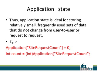 Application state
• Thus, application state is ideal for storing
relatively small, frequently used sets of data
that do not change from user-to-user or
request to request.
• Eg :-
Application["SiteRequestCount"] = 0;
int count = (int)Application["SiteRequestCount";
 