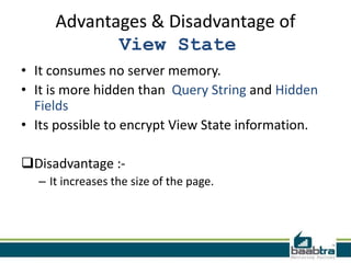 Advantages & Disadvantage of
View State
• It consumes no server memory.
• It is more hidden than Query String and Hidden
Fields
• Its possible to encrypt View State information.
Disadvantage :– It increases the size of the page.

 