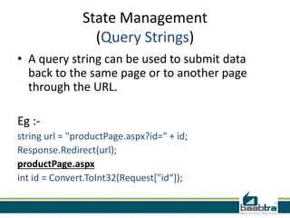 State Management
(Query Strings)
• A query string can be used to submit data
back to the same page or to another page
through the URL.
Eg :string url = "productPage.aspx?id=" + id;
Response.Redirect(url);
productPage.aspx
int id = Convert.ToInt32(Request["id“]);

 
