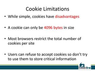 Cookie Limitations
• While simple, cookies have disadvantages
• A cookie can only be 4096 bytes in size

• Most browsers restrict the total number of
cookies per site
• Users can refuse to accept cookies so don’t try
to use them to store critical information

 