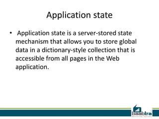 Application state
• Application state is a server-stored state
mechanism that allows you to store global
data in a dictionary-style collection that is
accessible from all pages in the Web
application.

 