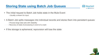 Storing State using Batch Job Queues
• The initial request to Batch Job holds state in the Mule Event
- Usually a stream for input
• A Batch Job splits messages into individual records and stores them into persistent queues
- Process large data sets with reliability
- Recovery of state of processing in event of a crash
• If the storage is ephemeral, reprovision will lose the state
 