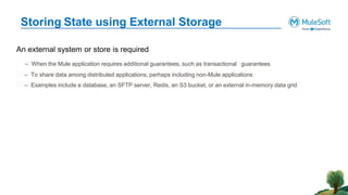 Storing State using External Storage
An external system or store is required
– When the Mule application requires additional guarantees, such as transactional guarantees
– To share data among distributed applications, perhaps including non-Mule applications
– Examples include a database, an SFTP server, Redis, an S3 bucket, or an external in-memory data grid
 