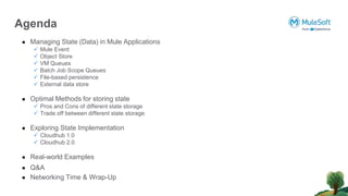 ● Managing State (Data) in Mule Applications
 Mule Event
 Object Store
 VM Queues
 Batch Job Scope Queues
 File-based persistence
 External data store
● Optimal Methods for storing state
 Pros and Cons of different state storage
 Trade off between different state storage
● Exploring State Implementation
 Cloudhub 1.0
 Cloudhub 2.0
● Real-world Examples
● Q&A
● Networking Time & Wrap-Up
Agenda
 