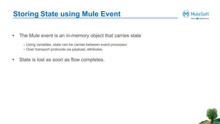 Storing State using Mule Event
• The Mule event is an in-memory object that carries state
- Using variables, state can be carries between event processor.
- Over transport protocols via payload, attributes.
• State is lost as soon as flow completes.
 