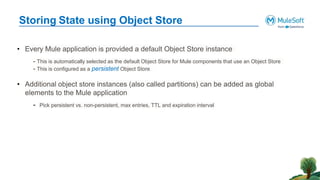 Storing State using Object Store
• Every Mule application is provided a default Object Store instance
- This is automatically selected as the default Object Store for Mule components that use an Object Store
- This is configured as a persistent Object Store
• Additional object store instances (also called partitions) can be added as global
elements to the Mule application
- Pick persistent vs. non-persistent, max entries, TTL and expiration interval
 