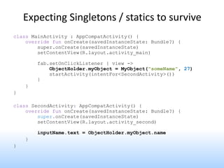 Expecting Singletons / statics to survive
class MainActivity : AppCompatActivity() {
override fun onCreate(savedInstanceState: Bundle?) {
super.onCreate(savedInstanceState)
setContentView(R.layout.activity_main)
fab.setOnClickListener { view ->
ObjectHolder.myObject = MyObject("someName", 27)
startActivity(intentFor<SecondActivity>())
}
}
}
class SecondActivity: AppCompatActivity() {
override fun onCreate(savedInstanceState: Bundle?) {
super.onCreate(savedInstanceState)
setContentView(R.layout.activity_second)
inputName.text = ObjectHolder.myObject.name
}
}
 