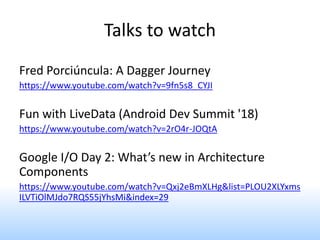 Talks to watch
Fred Porciúncula: A Dagger Journey
https://www.youtube.com/watch?v=9fn5s8_CYJI
Fun with LiveData (Android Dev Summit '18)
https://www.youtube.com/watch?v=2rO4r-JOQtA
Google I/O Day 2: What’s new in Architecture
Components
https://www.youtube.com/watch?v=Qxj2eBmXLHg&list=PLOU2XLYxms
ILVTiOlMJdo7RQS55jYhsMi&index=29
 