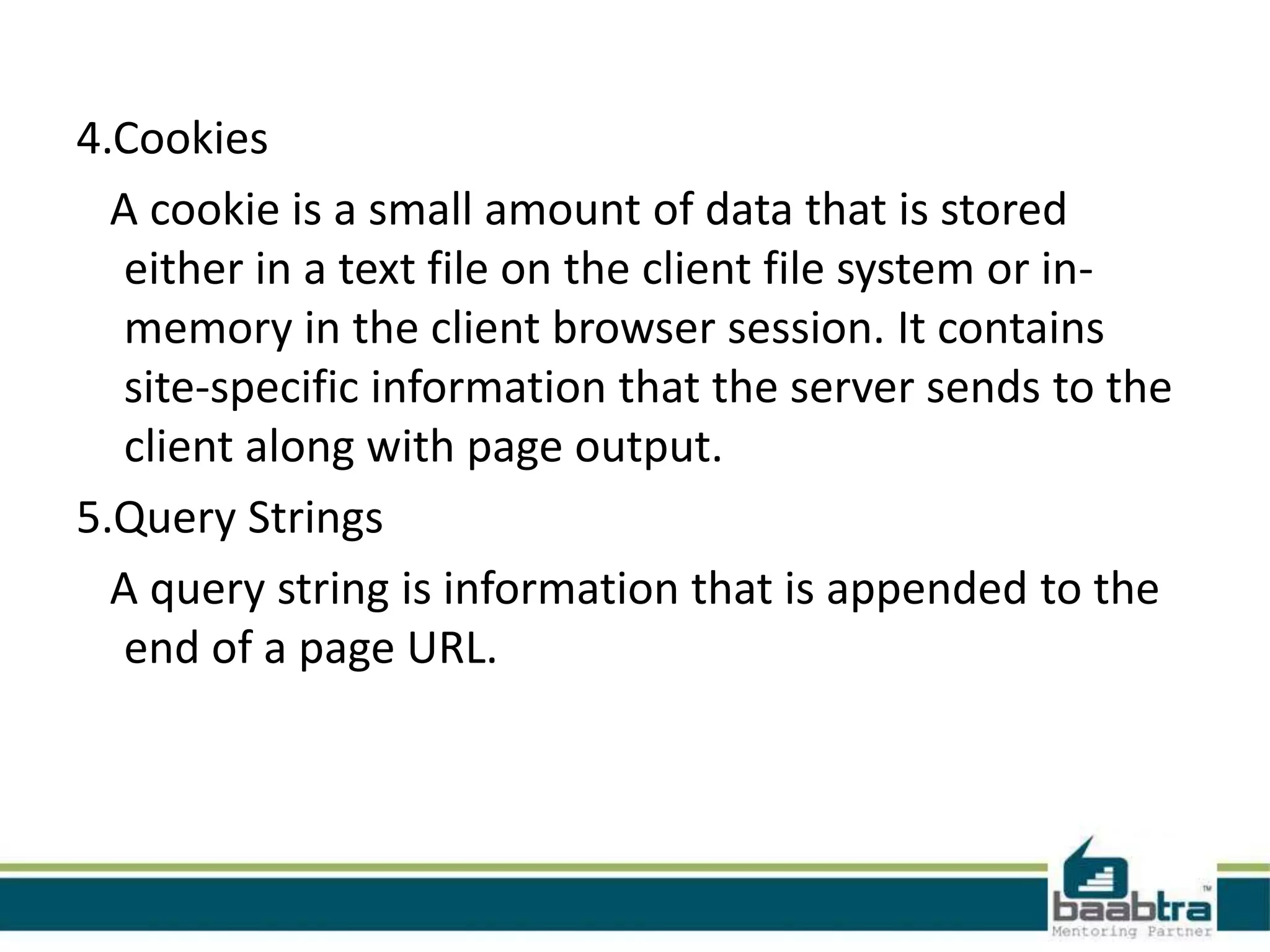 4.Cookies
A cookie is a small amount of data that is stored
either in a text file on the client file system or in-
memory in the client browser session. It contains
site-specific information that the server sends to the
client along with page output.
5.Query Strings
A query string is information that is appended to the
end of a page URL.
 
