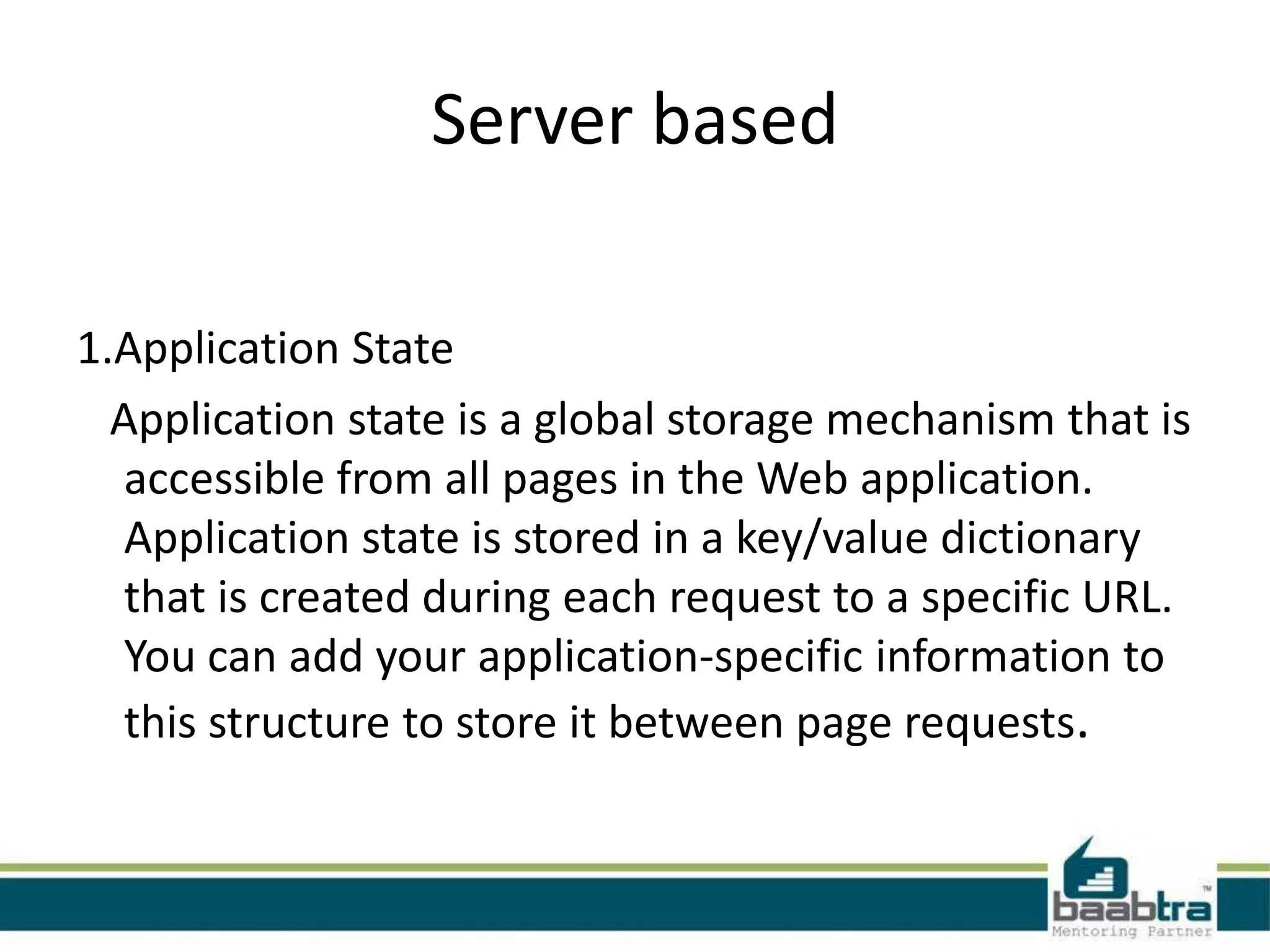 Server based
1.Application State
Application state is a global storage mechanism that is
accessible from all pages in the Web application.
Application state is stored in a key/value dictionary
that is created during each request to a specific URL.
You can add your application-specific information to
this structure to store it between page requests.
 