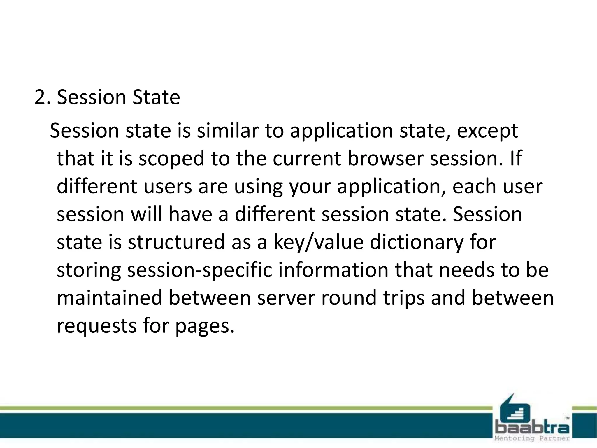 2. Session State
Session state is similar to application state, except
that it is scoped to the current browser session. If
different users are using your application, each user
session will have a different session state. Session
state is structured as a key/value dictionary for
storing session-specific information that needs to be
maintained between server round trips and between
requests for pages.
 
