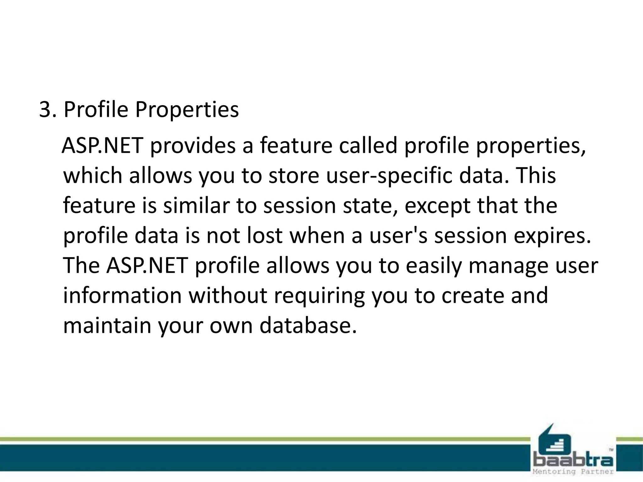 3. Profile Properties
ASP.NET provides a feature called profile properties,
which allows you to store user-specific data. This
feature is similar to session state, except that the
profile data is not lost when a user's session expires.
The ASP.NET profile allows you to easily manage user
information without requiring you to create and
maintain your own database.
 