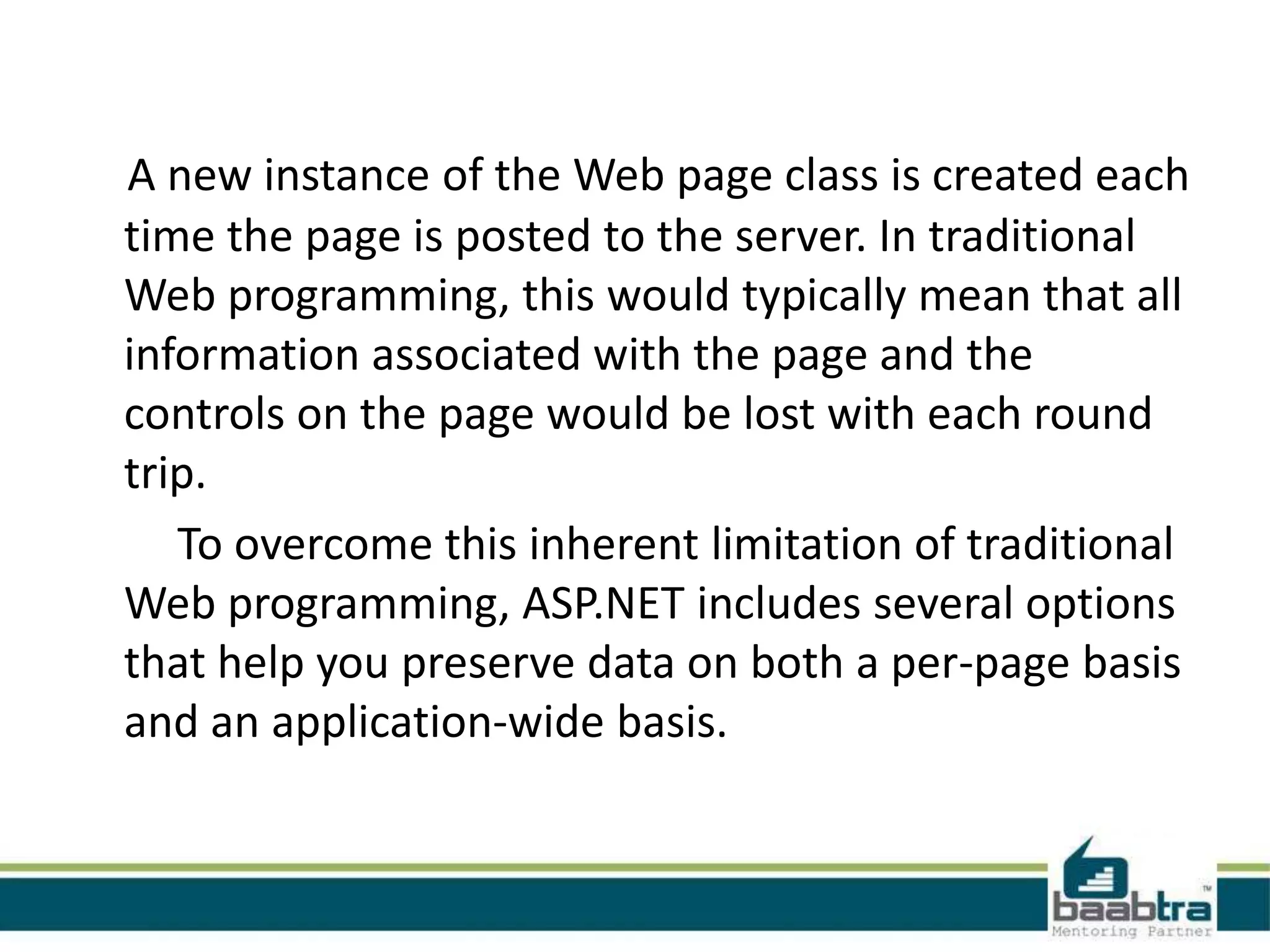 A new instance of the Web page class is created each
time the page is posted to the server. In traditional
Web programming, this would typically mean that all
information associated with the page and the
controls on the page would be lost with each round
trip.
To overcome this inherent limitation of traditional
Web programming, ASP.NET includes several options
that help you preserve data on both a per-page basis
and an application-wide basis.
 
