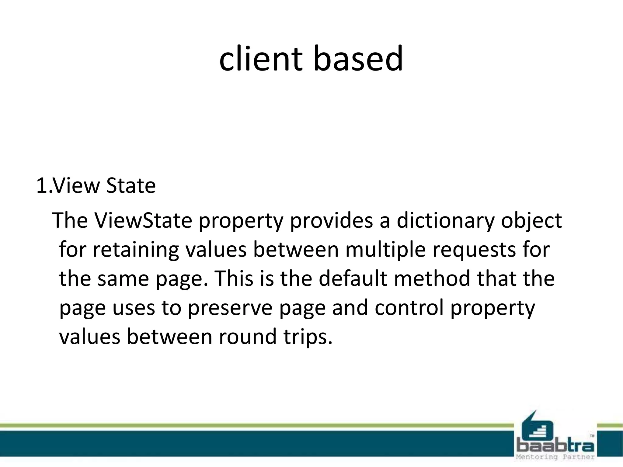 client based
1.View State
The ViewState property provides a dictionary object
for retaining values between multiple requests for
the same page. This is the default method that the
page uses to preserve page and control property
values between round trips.
 