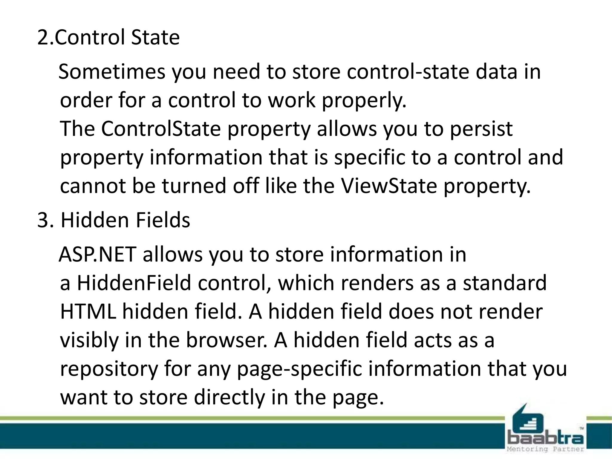 2.Control State
Sometimes you need to store control-state data in
order for a control to work properly.
The ControlState property allows you to persist
property information that is specific to a control and
cannot be turned off like the ViewState property.
3. Hidden Fields
ASP.NET allows you to store information in
a HiddenField control, which renders as a standard
HTML hidden field. A hidden field does not render
visibly in the browser. A hidden field acts as a
repository for any page-specific information that you
want to store directly in the page.
 