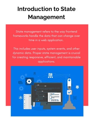 State management refers to the way frontend
frameworks handle the data that can change over
time in a web application.
This includes user inputs, system events, and other
dynamic data. Proper state management is crucial
for creating responsive, efficient, and maintainable
applications.
Introduction to State
Management
 