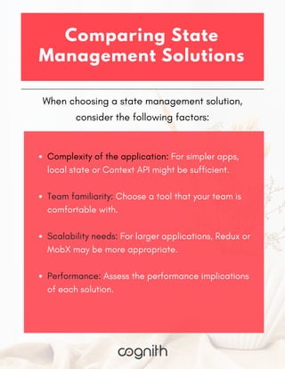 When choosing a state management solution,
consider the following factors:
Comparing State
Management Solutions
Complexity of the application: For simpler apps,
local state or Context API might be sufficient.
Team familiarity: Choose a tool that your team is
comfortable with.
Scalability needs: For larger applications, Redux or
MobX may be more appropriate.
Performance: Assess the performance implications
of each solution.
 