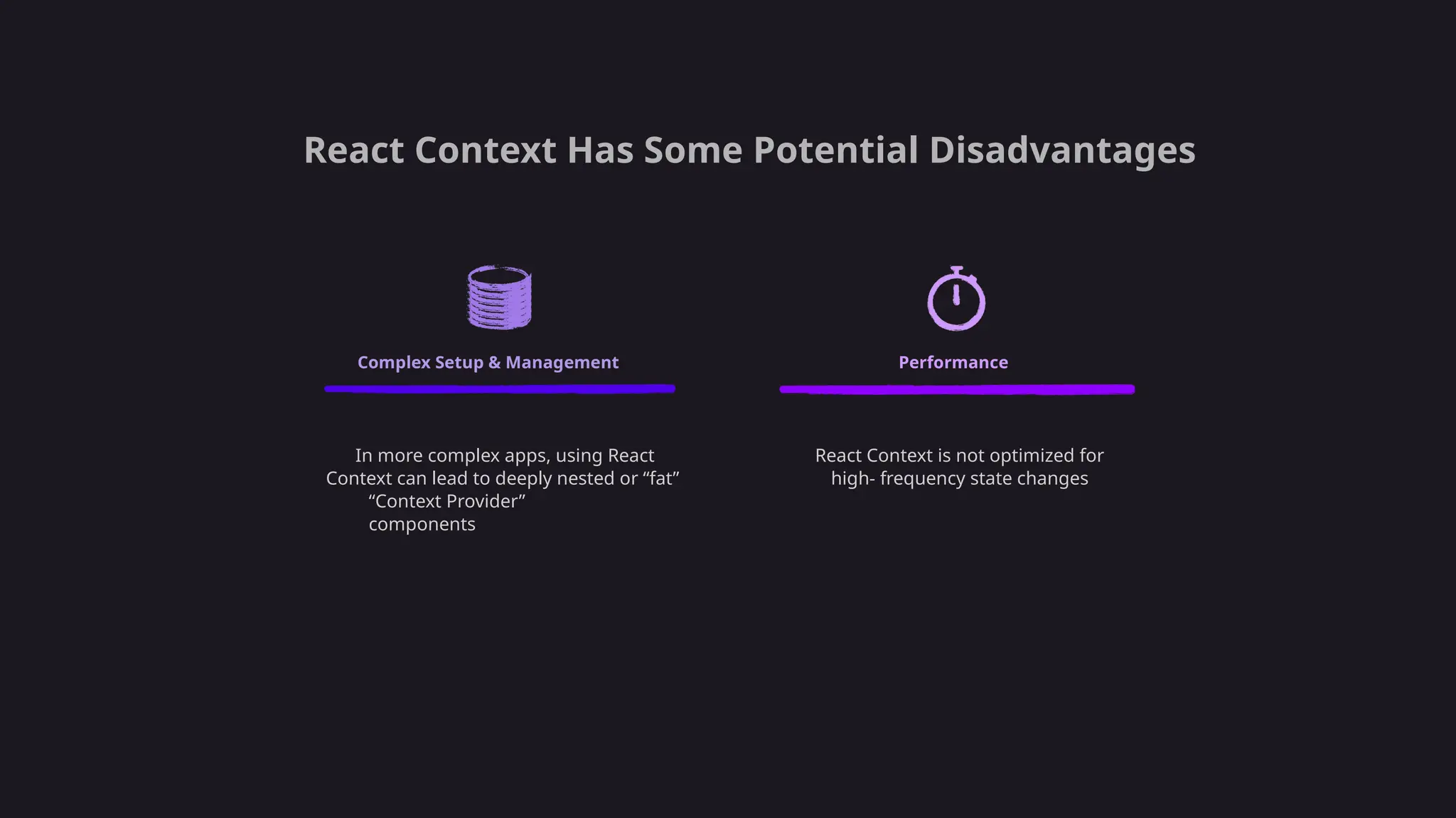 React Context Has Some Potential Disadvantages
Complex Setup & Management Performance
In more complex apps, using React
Context can lead to deeply nested or “fat”
“Context Provider”
components
React Context is not optimized for
high- frequency state changes
 