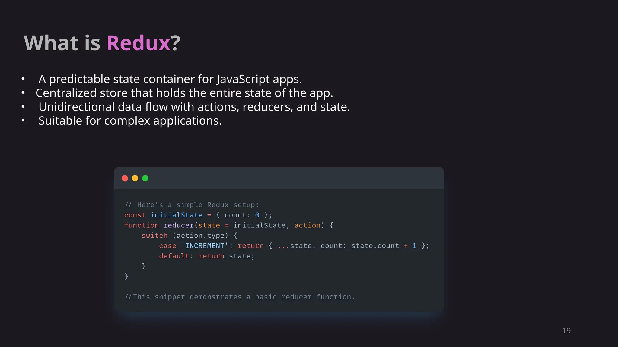 19
What is Redux?
• A predictable state container for JavaScript apps.
• Centralized store that holds the entire state of the app.
• Unidirectional data flow with actions, reducers, and state.
• Suitable for complex applications.
 