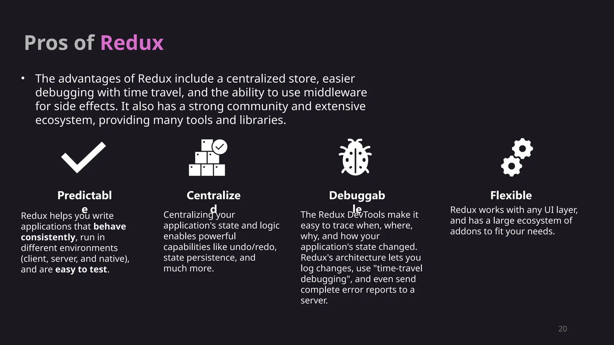 20
Pros of Redux
• The advantages of Redux include a centralized store, easier
debugging with time travel, and the ability to use middleware
for side effects. It also has a strong community and extensive
ecosystem, providing many tools and libraries.
Predictabl
e
Centralize
d
Debuggab
le
Flexible
Redux helps you write
applications that behave
consistently, run in
different environments
(client, server, and native),
and are easy to test.
Centralizing your
application's state and logic
enables powerful
capabilities like undo/redo,
state persistence, and
much more.
The Redux DevTools make it
easy to trace when, where,
why, and how your
application's state changed.
Redux's architecture lets you
log changes, use "time-travel
debugging", and even send
complete error reports to a
server.
Redux works with any UI layer,
and has a large ecosystem of
addons to fit your needs.
 