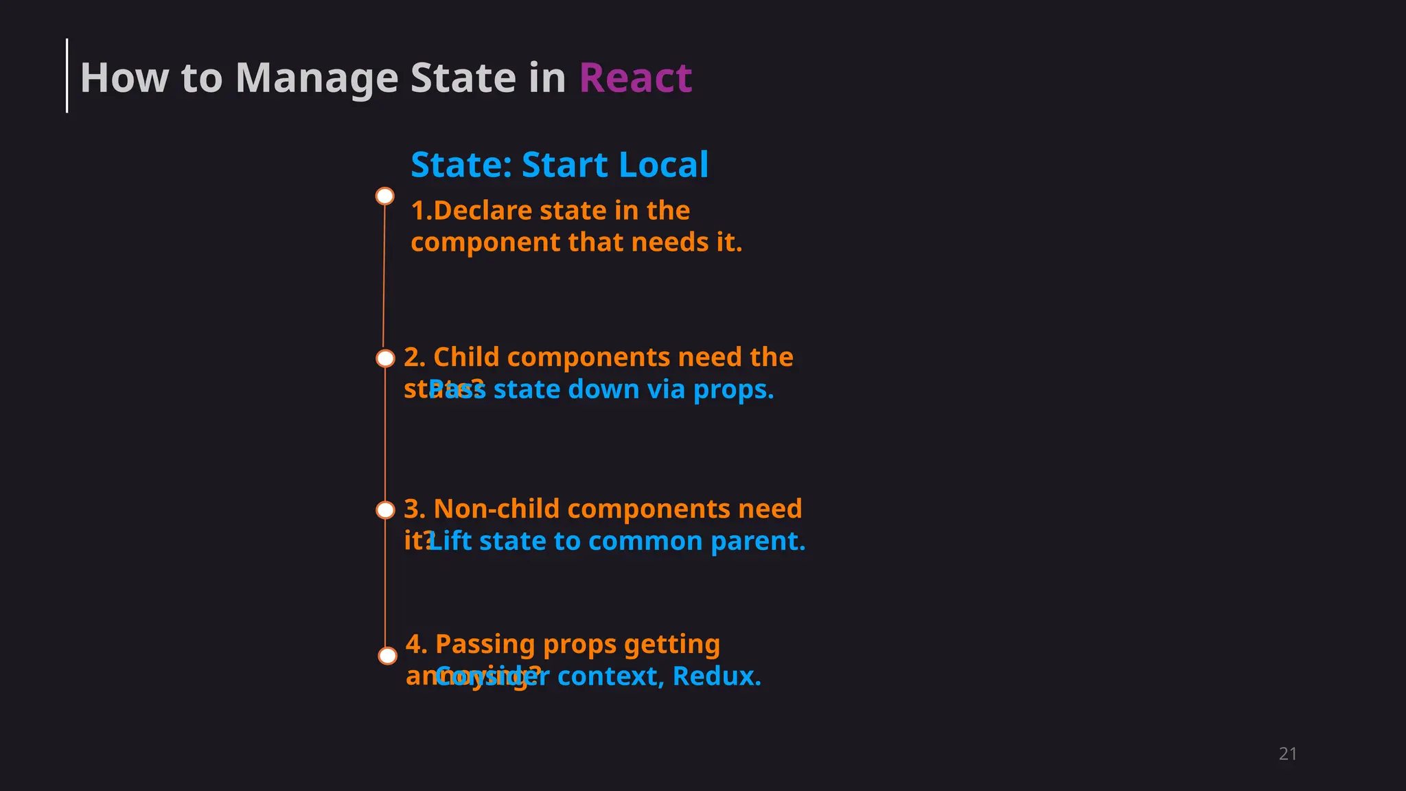 21
1.Declare state in the
component that needs it.
2. Child components need the
state?
Pass state down via props.
3. Non-child components need
it?
Lift state to common parent.
4. Passing props getting
annoying?
Consider context, Redux.
State: Start Local
How to Manage State in React
 