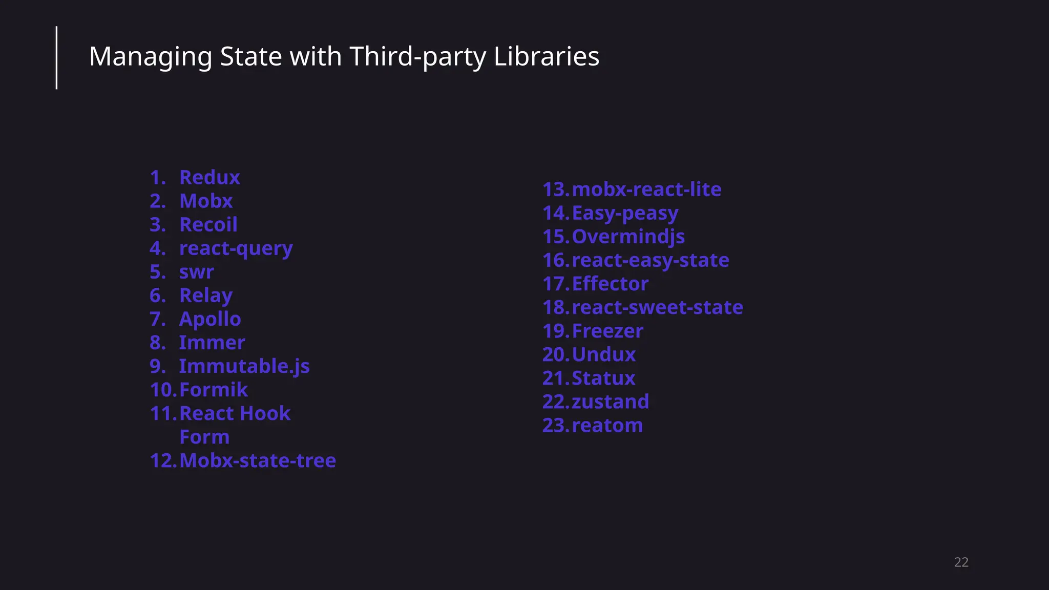 22
Managing State with Third-party Libraries
1. Redux
2. Mobx
3. Recoil
4. react-query
5. swr
6. Relay
7. Apollo
8. Immer
9. Immutable.js
10.Formik
11.React Hook
Form
12.Mobx-state-tree
13.mobx-react-lite
14.Easy-peasy
15.Overmindjs
16.react-easy-state
17.Effector
18.react-sweet-state
19.Freezer
20.Undux
21.Statux
22.zustand
23.reatom
 