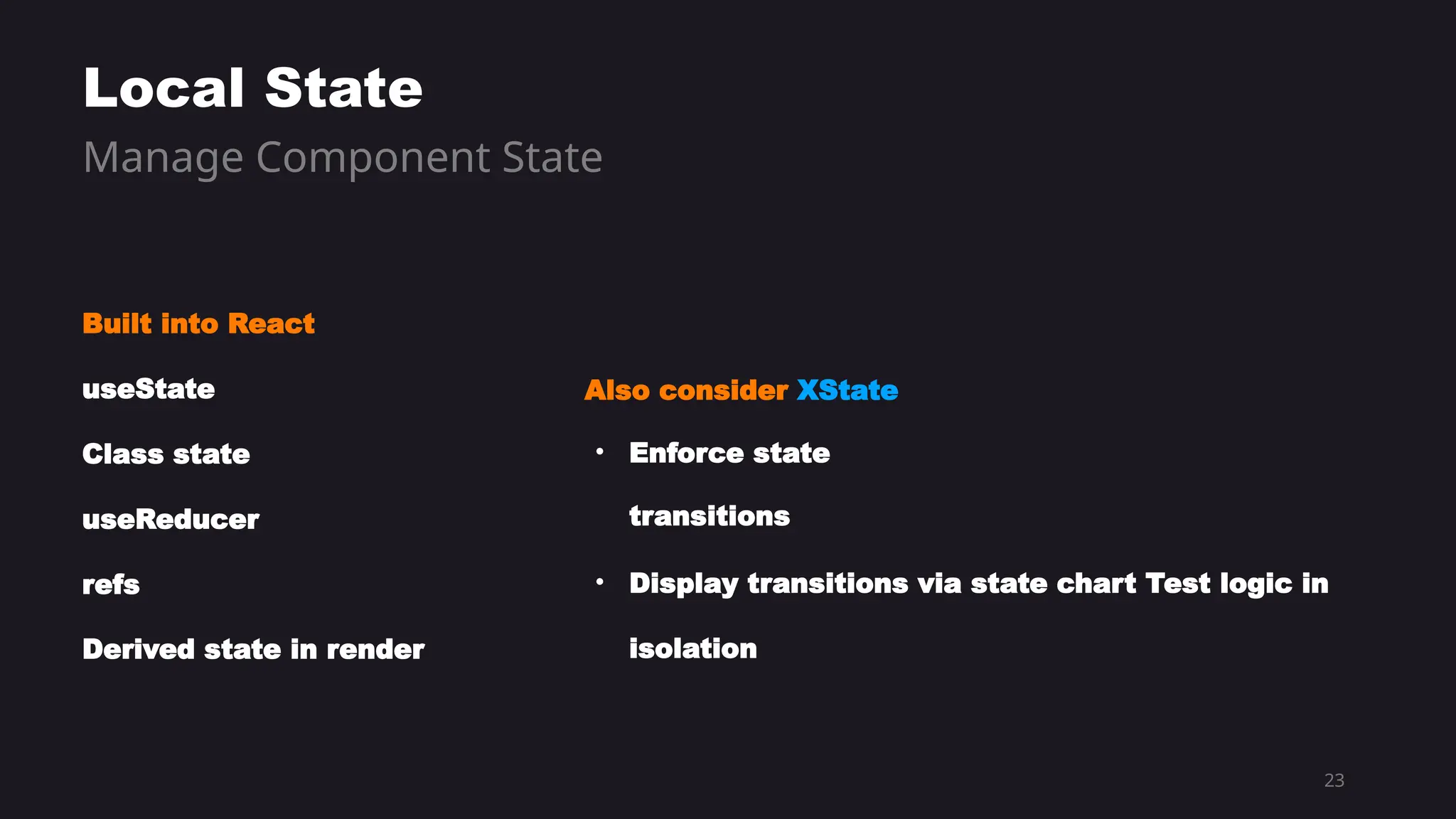 23
Built into React
useState
Class state
useReducer
refs
Derived state in render
Local State
Manage Component State
Also consider XState
• Enforce state
transitions
• Display transitions via state chart Test logic in
isolation
 