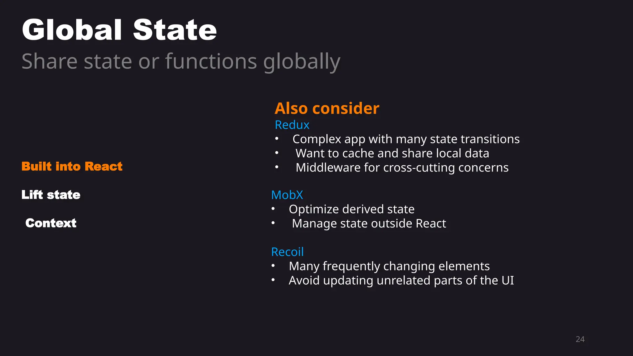 24
Global State
Share state or functions globally
Built into React
Lift state
Context
Also consider
Redux
• Complex app with many state transitions
• Want to cache and share local data
• Middleware for cross-cutting concerns
MobX
• Optimize derived state
• Manage state outside React
Recoil
• Many frequently changing elements
• Avoid updating unrelated parts of the UI
 