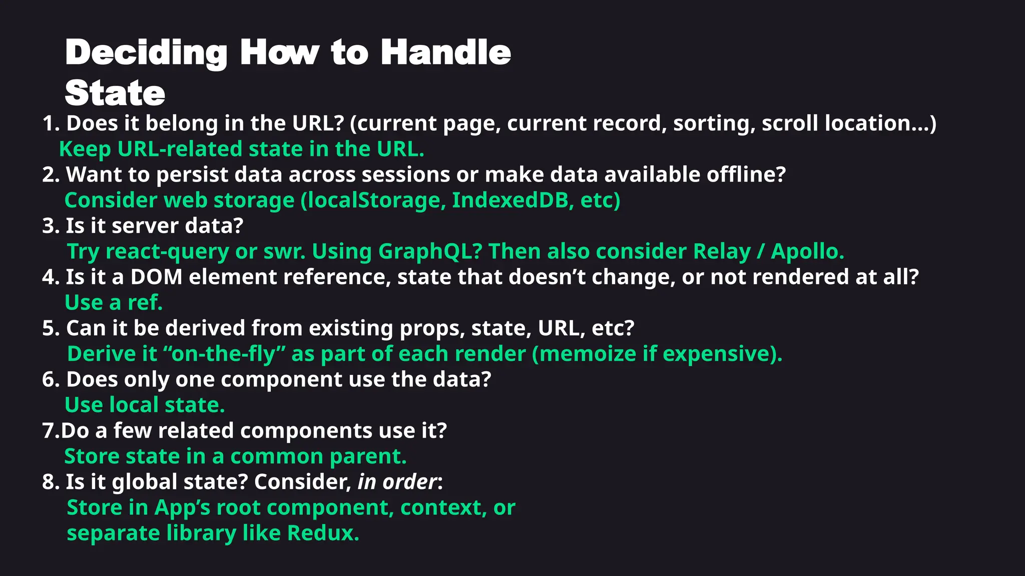 1. Does it belong in the URL? (current page, current record, sorting, scroll location...)
Keep URL-related state in the URL.
2. Want to persist data across sessions or make data available offline?
Consider web storage (localStorage, IndexedDB, etc)
3. Is it server data?
Try react-query or swr. Using GraphQL? Then also consider Relay / Apollo.
4. Is it a DOM element reference, state that doesn’t change, or not rendered at all?
Use a ref.
5. Can it be derived from existing props, state, URL, etc?
Derive it “on-the-fly” as part of each render (memoize if expensive).
6. Does only one component use the data?
Use local state.
7.Do a few related components use it?
Store state in a common parent.
8. Is it global state? Consider, in order:
Store in App’s root component, context, or
separate library like Redux.
Deciding How to Handle
State
 