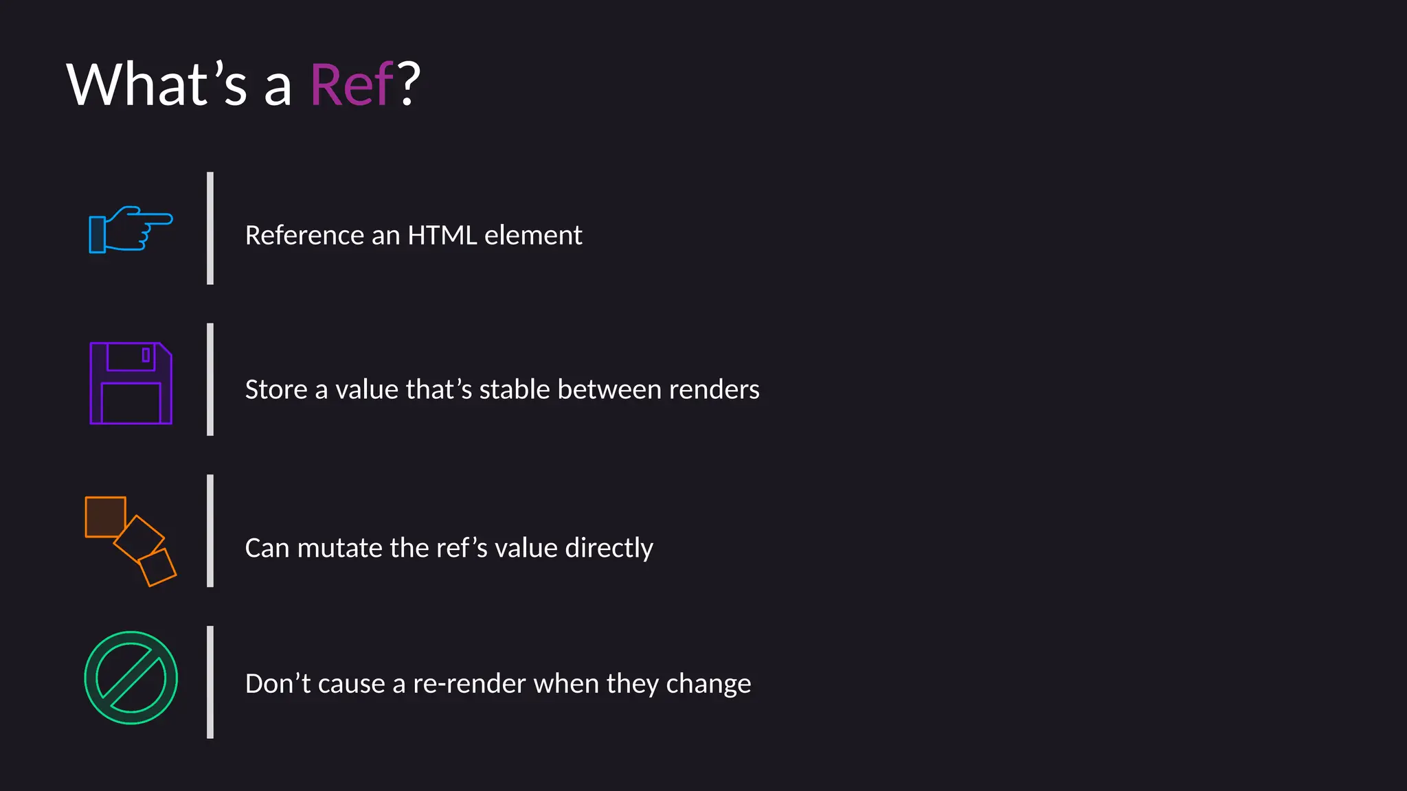 What’s a Ref?
Reference an HTML element
Store a value that’s stable between renders
Can mutate the ref’s value directly
Don’t cause a re-render when they change
 
