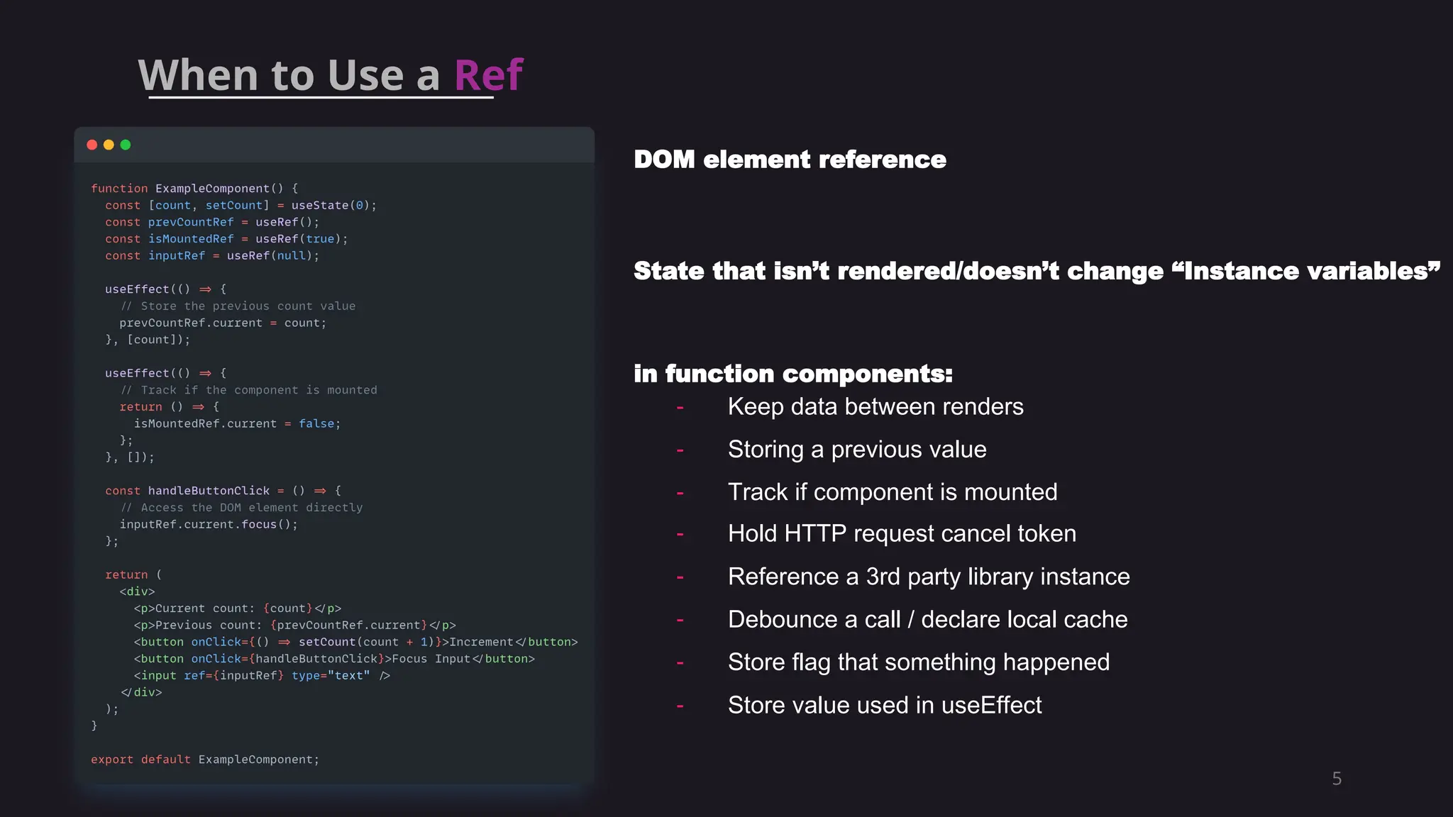 5
DOM element reference
State that isn’t rendered/doesn’t change “Instance variables”
in function components:
- Keep data between renders
- Storing a previous value
- Track if component is mounted
- Hold HTTP request cancel token
- Reference a 3rd party library instance
- Debounce a call / declare local cache
- Store flag that something happened
- Store value used in useEffect
When to Use a Ref
 