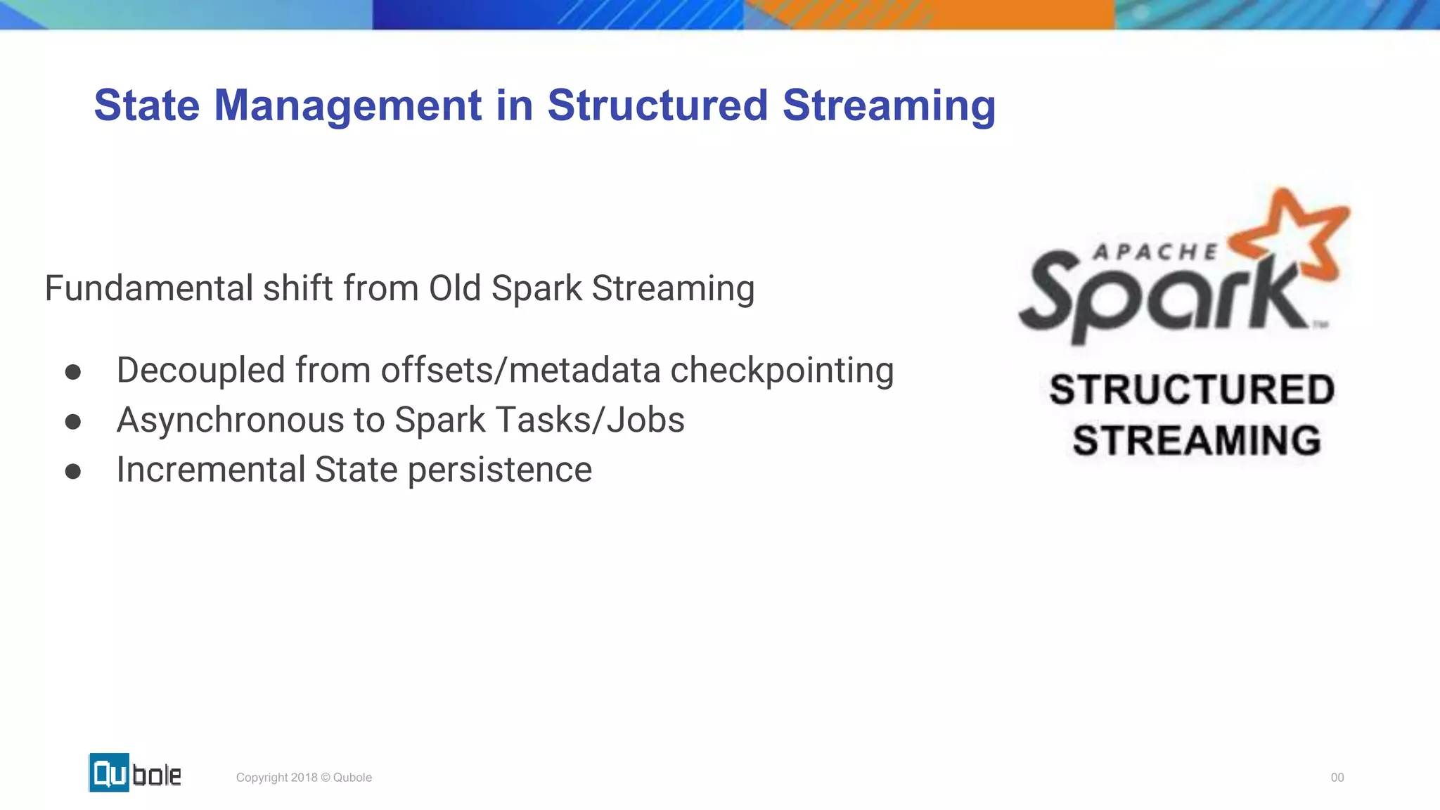 00Copyright 2018 © Qubole
State Management in Structured Streaming
Fundamental shift from Old Spark Streaming
● Decoupled from offsets/metadata checkpointing
● Asynchronous to Spark Tasks/Jobs
● Incremental State persistence
 