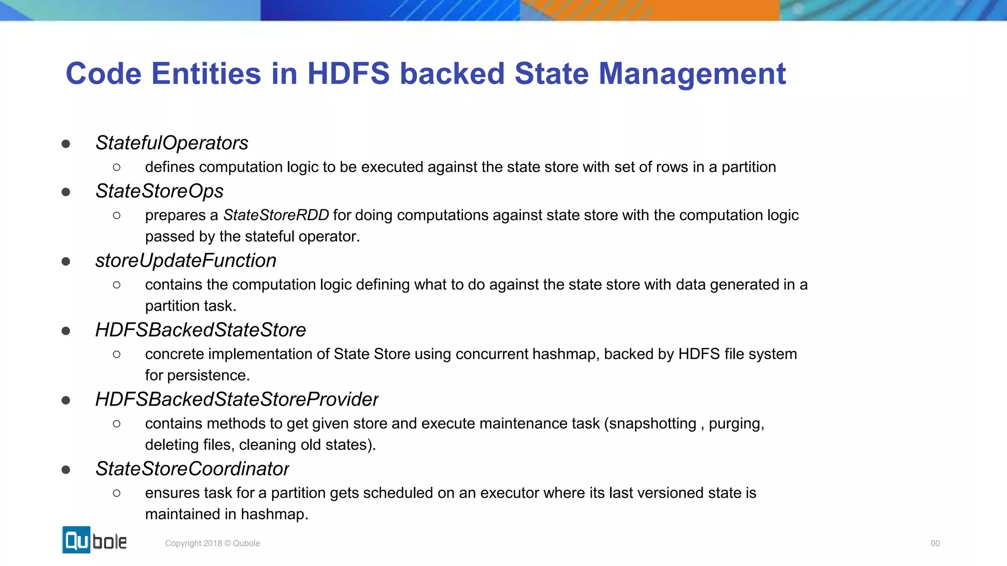 00Copyright 2018 © Qubole
Code Entities in HDFS backed State Management
● StatefulOperators
○ defines computation logic to be executed against the state store with set of rows in a partition
● StateStoreOps
○ prepares a StateStoreRDD for doing computations against state store with the computation logic
passed by the stateful operator.
● storeUpdateFunction
○ contains the computation logic defining what to do against the state store with data generated in a
partition task.
● HDFSBackedStateStore
○ concrete implementation of State Store using concurrent hashmap, backed by HDFS file system
for persistence.
● HDFSBackedStateStoreProvider
○ contains methods to get given store and execute maintenance task (snapshotting , purging,
deleting files, cleaning old states).
● StateStoreCoordinator
○ ensures task for a partition gets scheduled on an executor where its last versioned state is
maintained in hashmap.
 
