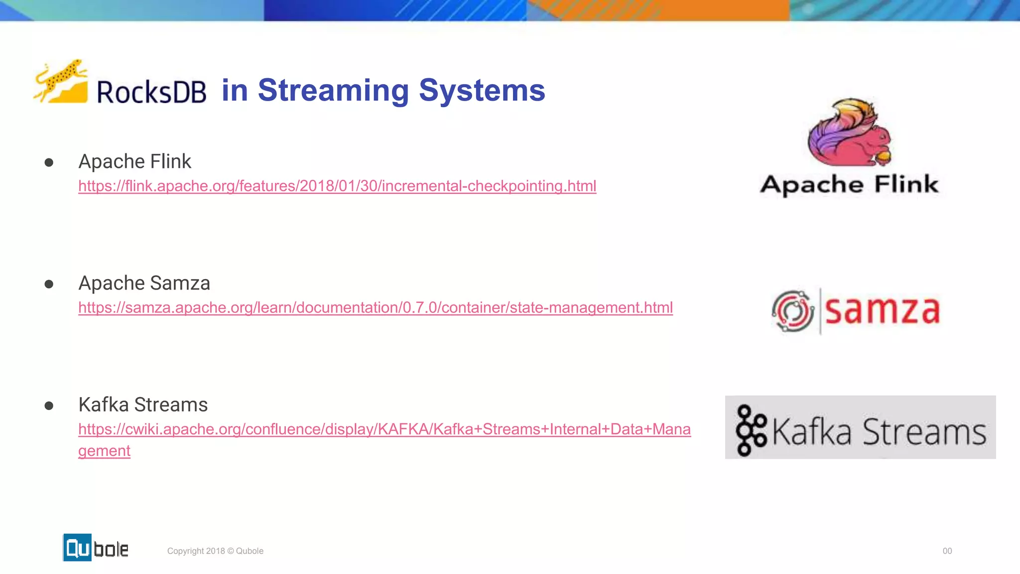 00Copyright 2018 © Qubole
in Streaming Systems
● Apache Flink
https://flink.apache.org/features/2018/01/30/incremental-checkpointing.html
● Apache Samza
https://samza.apache.org/learn/documentation/0.7.0/container/state-management.html
● Kafka Streams
https://cwiki.apache.org/confluence/display/KAFKA/Kafka+Streams+Internal+Data+Mana
gement
 