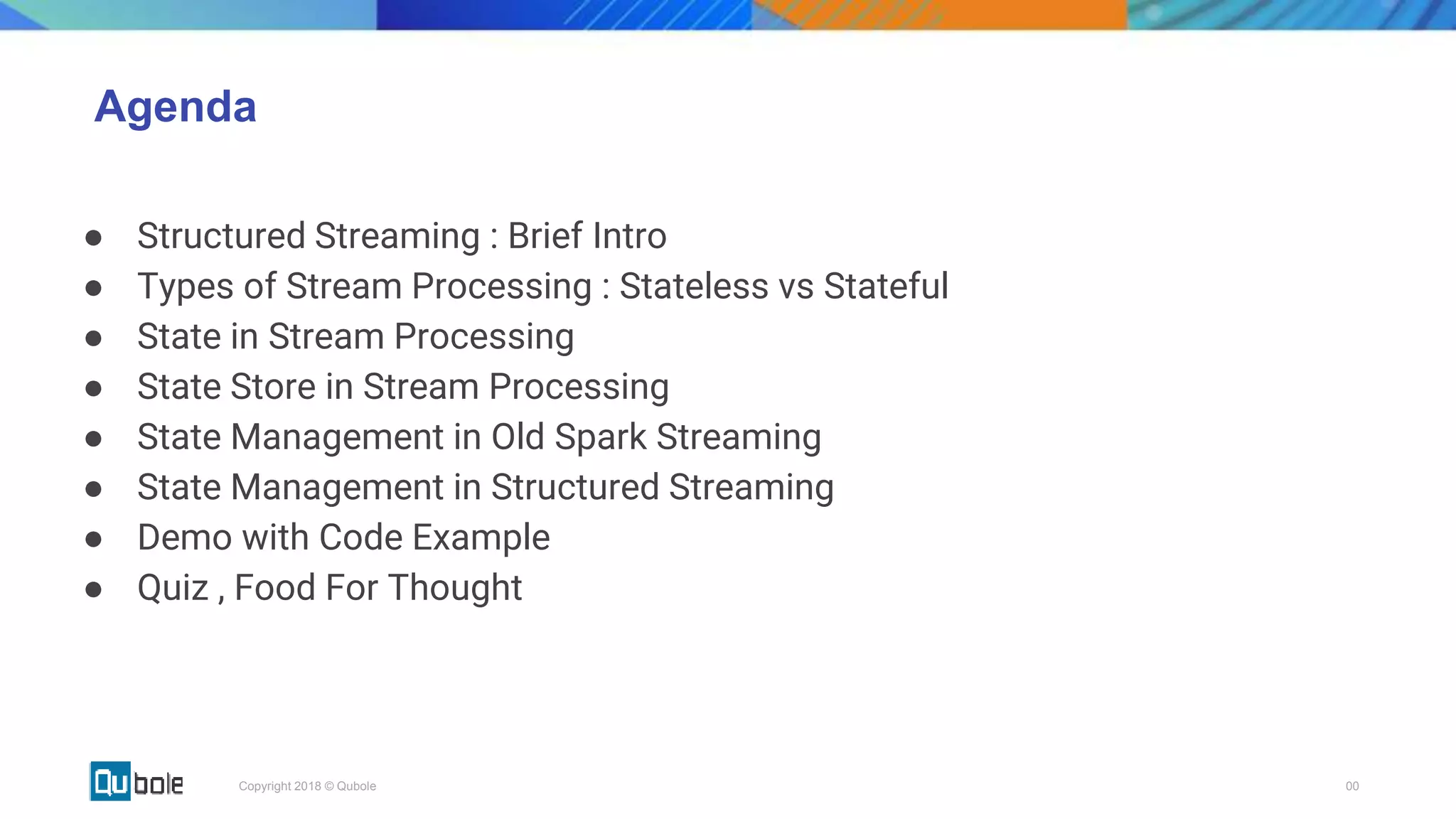 00Copyright 2018 © Qubole
Agenda
● Structured Streaming : Brief Intro
● Types of Stream Processing : Stateless vs Stateful
● State in Stream Processing
● State Store in Stream Processing
● State Management in Old Spark Streaming
● State Management in Structured Streaming
● Demo with Code Example
● Quiz , Food For Thought
 