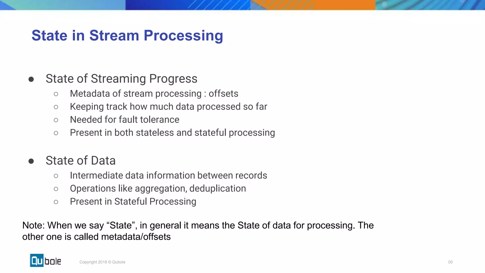 00Copyright 2018 © Qubole
State in Stream Processing
● State of Streaming Progress
○ Metadata of stream processing : offsets
○ Keeping track how much data processed so far
○ Needed for fault tolerance
○ Present in both stateless and stateful processing
● State of Data
○ Intermediate data information between records
○ Operations like aggregation, deduplication
○ Present in Stateful Processing
Note: When we say “State”, in general it means the State of data for processing. The
other one is called metadata/offsets
 