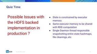 00Copyright 2018 © Qubole
Quiz Time
Possible Issues with
the HDFS backed
implementation in
production ?
● State is constrained by executor
memory
● Same executor memory to be shared
with RDD computation
● Single Daemon thread responsible
snapshotting entire state hashmaps,
file cleanings, etc
 